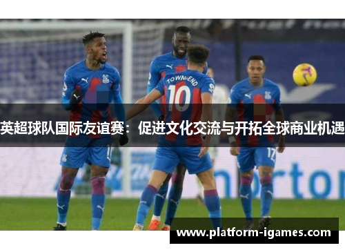 英超球队国际友谊赛:促进文化交流与开拓全球商业机遇 英超球队国际友谊赛:促进文化交流与开拓全球商业机遇