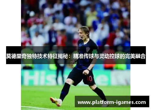 莫德里奇独特技术特征揭秘：精准传球与灵动控球的完美融合