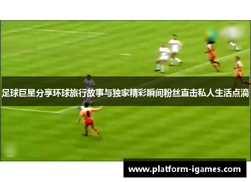 足球巨星分享环球旅行故事与独家精彩瞬间粉丝直击私人生活点滴 足球巨星分享环球旅行故事与独家精彩瞬间粉丝直击私人生活点滴