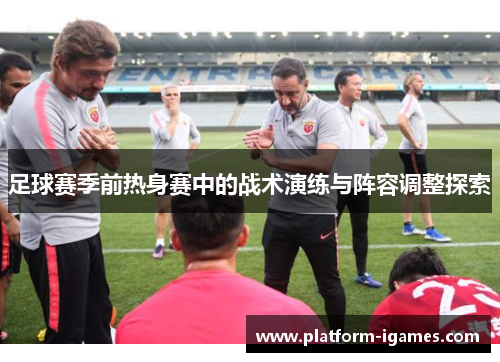 足球赛季前热身赛中的战术演练与阵容调整探索 足球赛季前热身赛中的战术演练与阵容调整探索