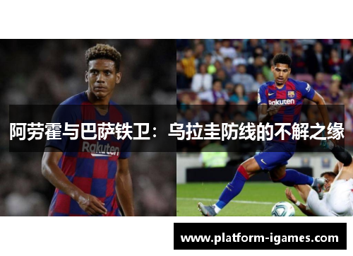 阿劳霍与巴萨铁卫:乌拉圭防线的不解之缘 阿劳霍与巴萨铁卫:乌拉圭防线的不解之缘