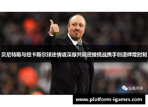 贝尼特斯与纽卡斯尔球迷情谊深厚共同迎接挑战携手创造辉煌时刻 贝尼特斯与纽卡斯尔球迷情谊深厚共同迎接挑战携手创造辉煌时刻