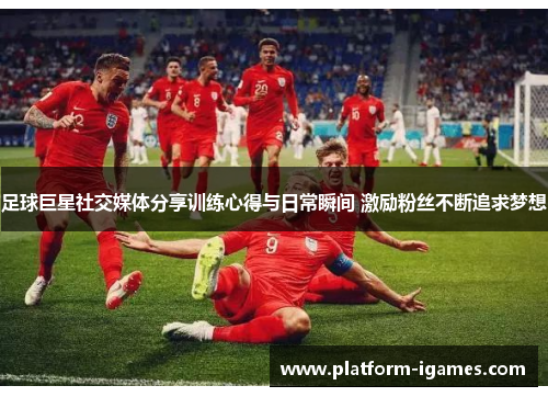 足球巨星社交媒体分享训练心得与日常瞬间 激励粉丝不断追求梦想 足球巨星社交媒体分享训练心得与日常瞬间 激励粉丝不断追求梦想