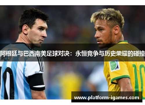 阿根廷与巴西南美足球对决:永恒竞争与历史荣耀的碰撞 阿根廷与巴西南美足球对决:永恒竞争与历史荣耀的碰撞