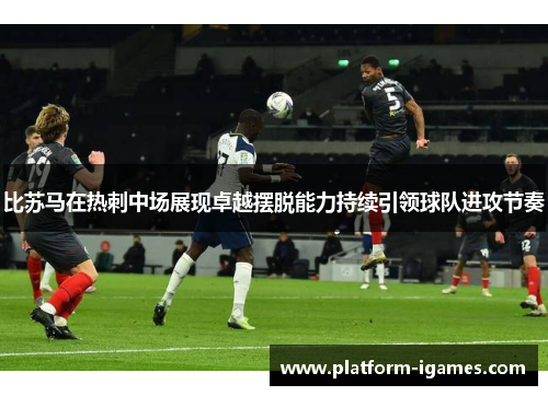 比苏马在热刺中场展现卓越摆脱能力持续引领球队进攻节奏