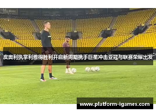 皮奥利执掌利雅得胜利开启新周期携手巨星冲击亚冠与联赛荣耀出发