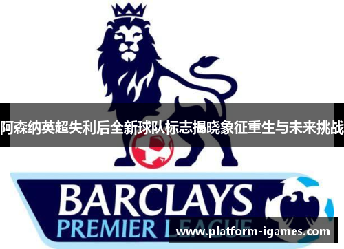 阿森纳英超失利后全新球队标志揭晓象征重生与未来挑战