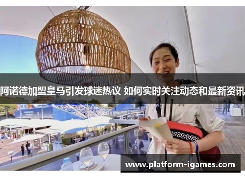 阿诺德加盟皇马引发球迷热议 如何实时关注动态和最新资讯 阿诺德加盟皇马引发球迷热议 如何实时关注动态和最新资讯